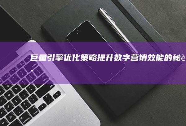 巨量引擎优化策略：提升数字营销效能的秘诀